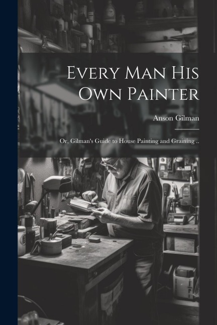 Every man his own Painter; or, Gilmans Guide to House Painting and Graining ..