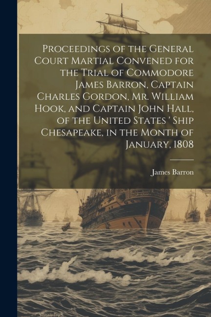 Proceedings of the General Court Martial Convened for the Trial of Commodore James Barron, Captain Charles Gordon, Mr. William Hook, and Captain John Hall, of the United States  Ship Chesapeake, in the Month of January, 1808