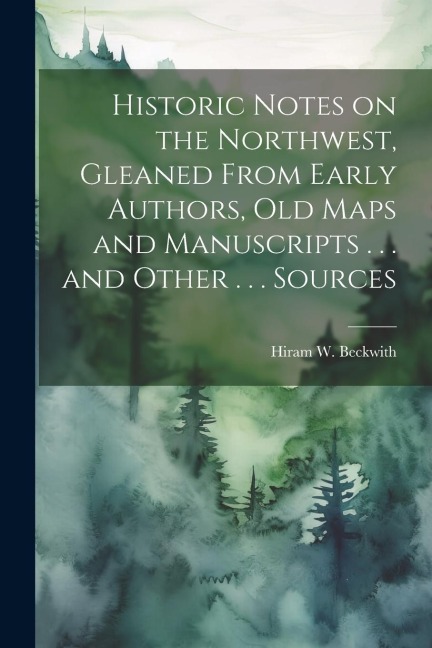 Historic Notes on the Northwest: Gleaned from early authors, old maps and manuscripts, private and official correspondence, and other authentic, though for the most part, out-of-the-way sources.