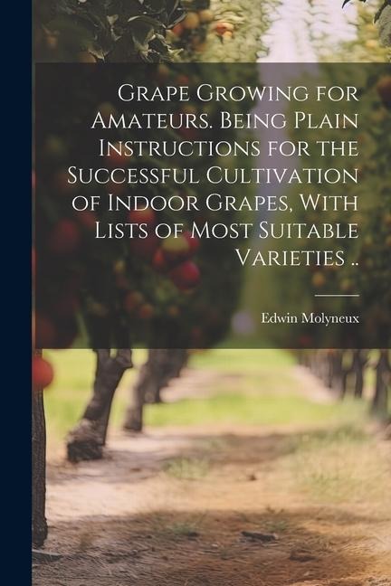 Grape Growing for Amateurs. Being Plain Instructions for the Successful Cultivation of Indoor Grapes, With Lists of Most Suitable Varieties ..