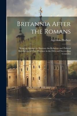 Britannia After the Romans: Being an Attempt to Illustrate the Religious and Political Revolutions of That Province in the Fifth and Succeeding Ce