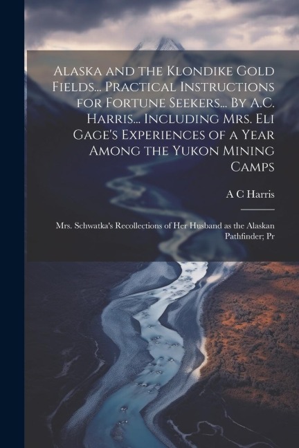 Alaska and the Klondike Gold Fields... Practical Instructions for Fortune Seekers... By A.C. Harris... Including Mrs. Eli Gage's Experiences of a Year Among the Yukon Mining Camps; Mrs. Schwatka's Recollections of her Husband as the Alaskan Pathfinder; Pr