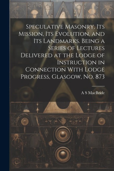 Speculative Masonry, its Mission, its Evolution, and its Landmarks. Being a Series of Lectures Delivered at the Lodge of Instruction in Connection Wit