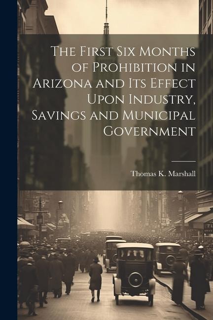 The First six Months of Prohibition in Arizona and its Effect Upon Industry, Savings and Municipal Government