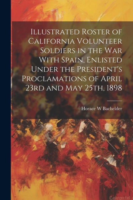 Illustrated Roster of California Volunteer Soldiers in the war With Spain, Enlisted Under the Presidents Proclamations of April 23rd and May 25th, 18