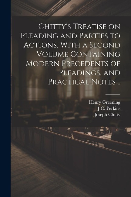 Chittys Treatise on Pleading and Parties to Actions, With a Second Volume Containing Modern Precedents of Pleadings, and Practical Notes ..