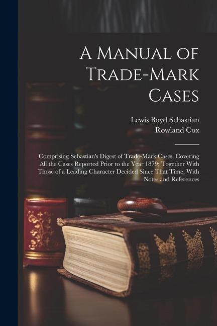 A Manual of Trade-mark Cases: Comprising Sebastians Digest of Trade-mark Cases, Covering all the Cases Reported Prior to the Year 1879; Together With Those of a Leading Character Decided Since That Time, With Notes and References