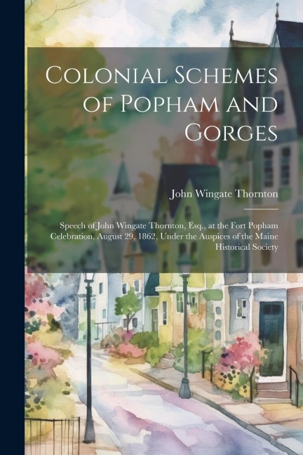 Colonial Schemes of Popham and Gorges: Speech of John Wingate Thornton, Esq., at the Fort Popham Celebration, August 29, 1862, Under the Auspices of t