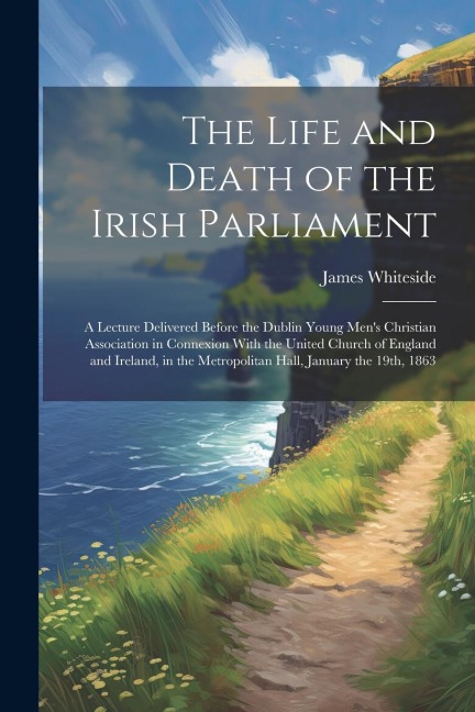 The Life and Death of the Irish Parliament: A Lecture Delivered Before the Dublin Young Mens Christian Association in Connexion With the United Church of England and Ireland, in the Metropolitan Hall, January the 19th, 1863