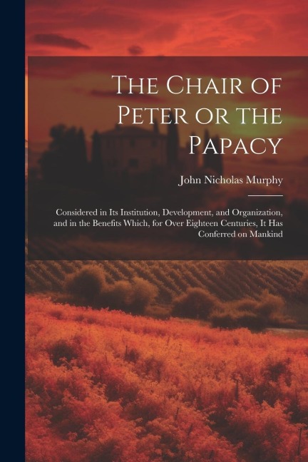 The Chair of Peter or the Papacy: Considered in its Institution, Development, and Organization, and in the Benefits Which, for Over Eighteen Centuries, it has Conferred on Mankind