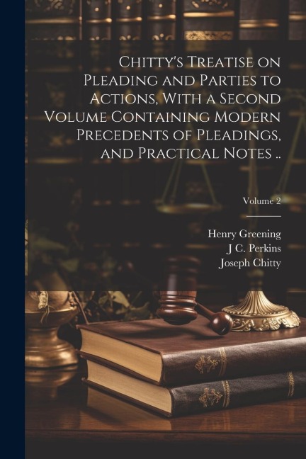 Chittys Treatise on Pleading and Parties to Actions, With a Second Volume Containing Modern Precedents of Pleadings, and Practical Notes ..; Volume 2