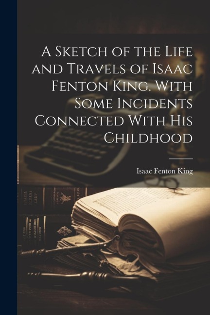 A Sketch of the Life and Travels of Isaac Fenton King. With Some Incidents Connected With his Childhood