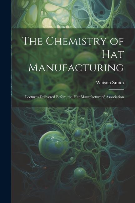 The Chemistry of Hat Manufacturing: Lectures Delivered Before the Hat Manufacturers Association
