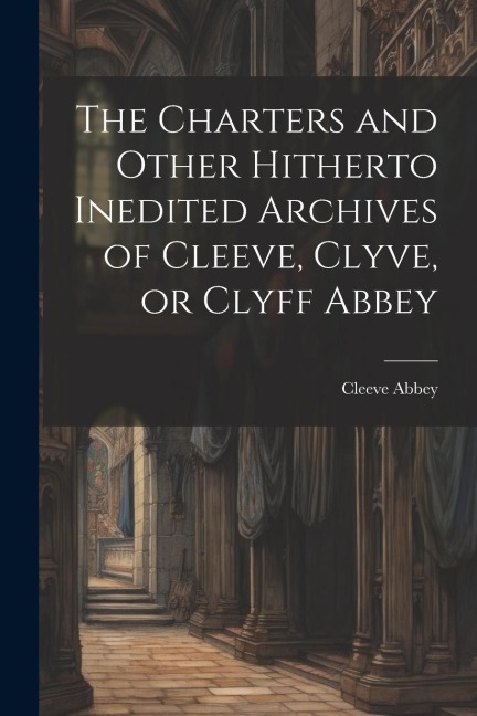 The Charters and Other Hitherto Inedited Archives of Cleeve, Clyve, or Clyff Abbey