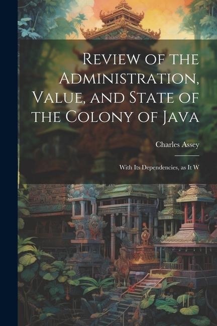 Review of the Administration, Value, and State of the Colony of Java: With Its Dependencies, as it W