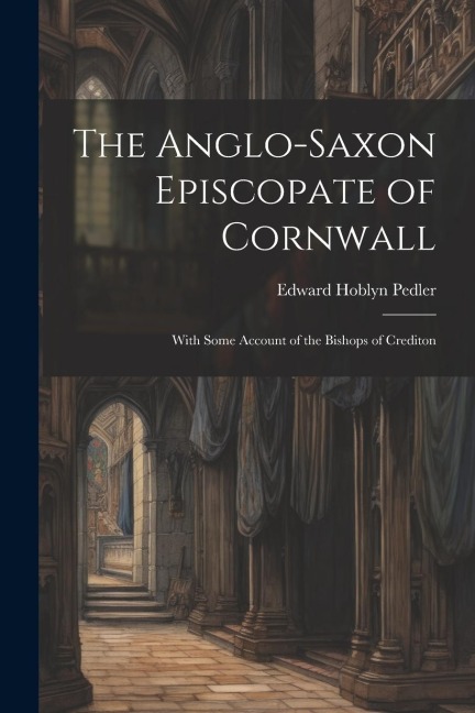 The Anglo-Saxon Episcopate of Cornwall: With Some Account of the Bishops of Crediton