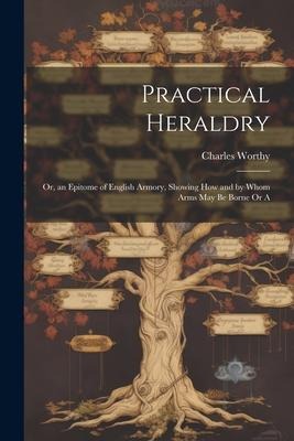 Practical Heraldry: Or, an Epitome of English Armory, Showing how and by Whom Arms May be Borne Or A