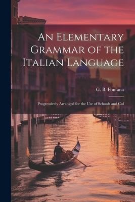An Elementary Grammar of the Italian Language: Progressively Arranged for the Use of Schools and Col