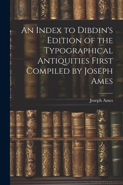 An Index to Dibdin's Edition of the Typographical Antiquities First Compiled by Joseph Ames