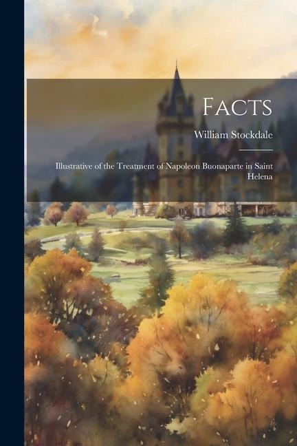 Facts: Illustrative of the Treatment of Napoleon Buonaparte in Saint Helena