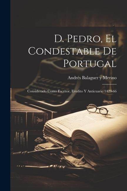 D. Pedro, el Condestable de Portugal: Considerado Como Escritor, Erudito y Anticuario 1429-66