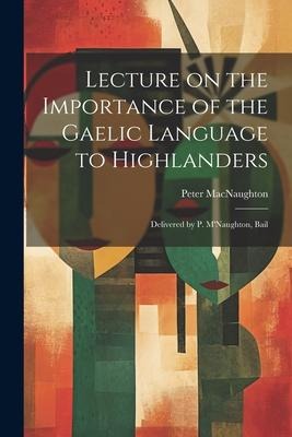 Lecture on the Importance of the Gaelic Language to Highlanders: Delivered by P. MNaughton, Bail