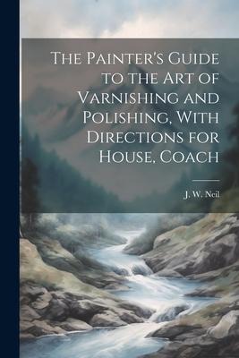 The Painters Guide to the Art of Varnishing and Polishing, With Directions for House, Coach