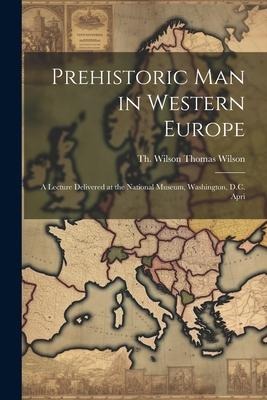 Prehistoric Man in Western Europe: A Lecture Delivered at the National Museum, Washington, D.C. Apri