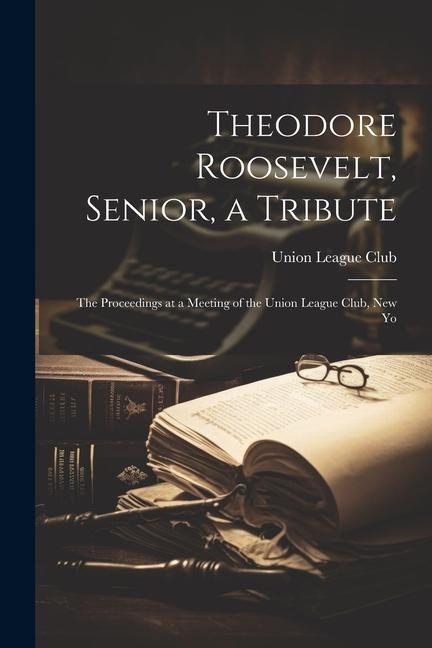 Theodore Roosevelt, Senior, a Tribute; the Proceedings at a Meeting of the Union League Club, New Yo
