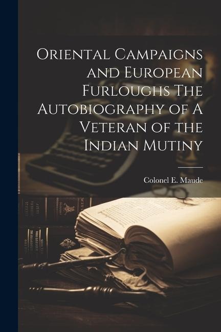 Oriental Campaigns and European Furloughs The Autobiography of A Veteran of the Indian Mutiny