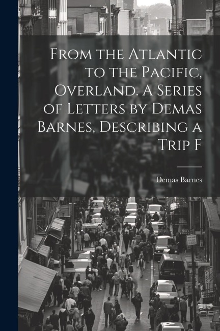 From the Atlantic to the Pacific, Overland. A Series of Letters by Demas Barnes, Describing a Trip F