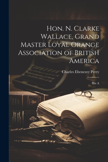 Hon. N. Clarke Wallace, Grand Master Loyal Orange Association of British America [microform]: His A