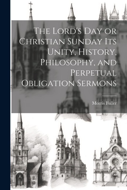 The Lords Day or Christian Sunday Its Unity, History, Philosophy, and Perpetual Obligation Sermons