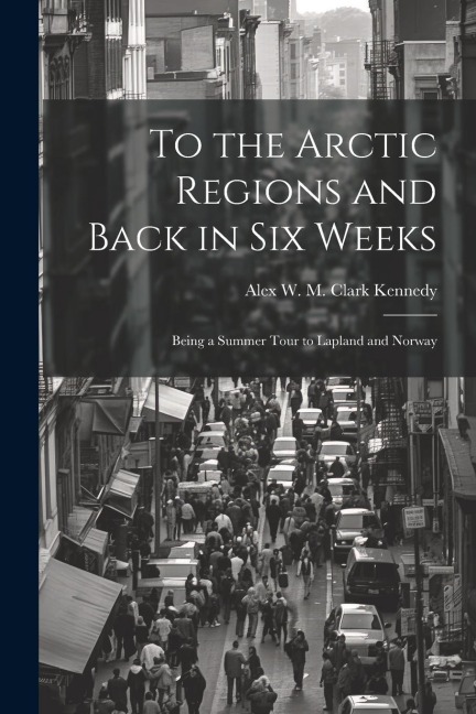 To the Arctic Regions and Back in six Weeks: Being a Summer Tour to Lapland and Norway