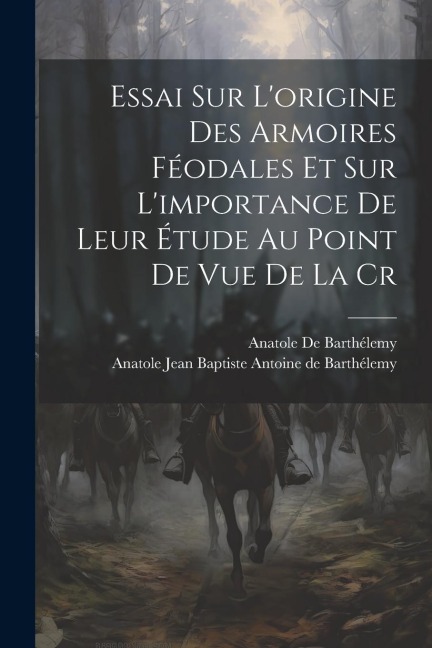 Essai sur Lorigine des Armoires Féodales et sur Limportance de Leur Étude au Point de vue de la Cr