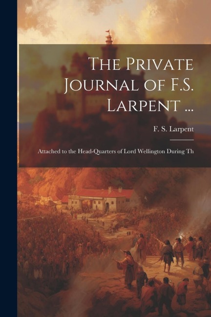 The Private Journal of F.S. Larpent ...: Attached to the Head-quarters of Lord Wellington During Th
