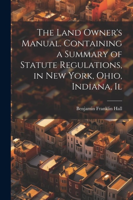 The Land Owners Manual. Containing a Summary of Statute Regulations, in New York, Ohio, Indiana, Il