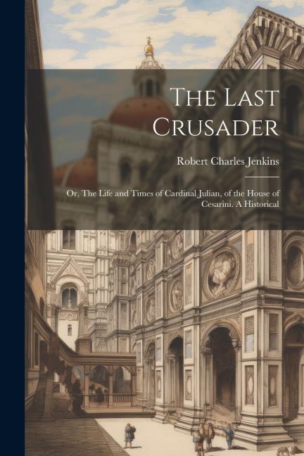The Last Crusader: Or, The Life and Times of Cardinal Julian, of the House of Cesarini. A Historical