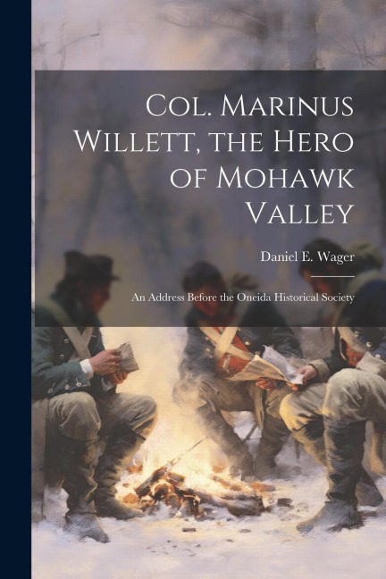 Col. Marinus Willett, the Hero of Mohawk Valley: An Address Before the Oneida Historical Society