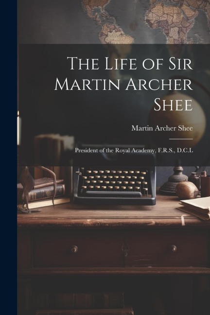 The Life of Sir Martin Archer Shee: President of the Royal Academy, F.R.S., D.C.L