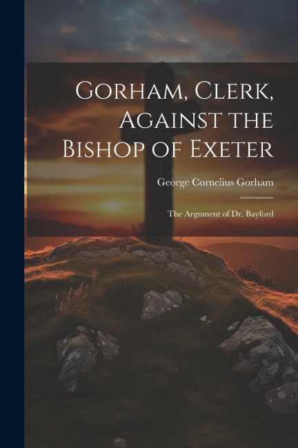 Gorham, Clerk, Against the Bishop of Exeter: The Argument of Dr. Bayford