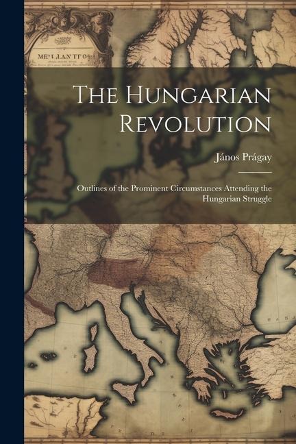 The Hungarian Revolution: Outlines of the Prominent Circumstances Attending the Hungarian Struggle