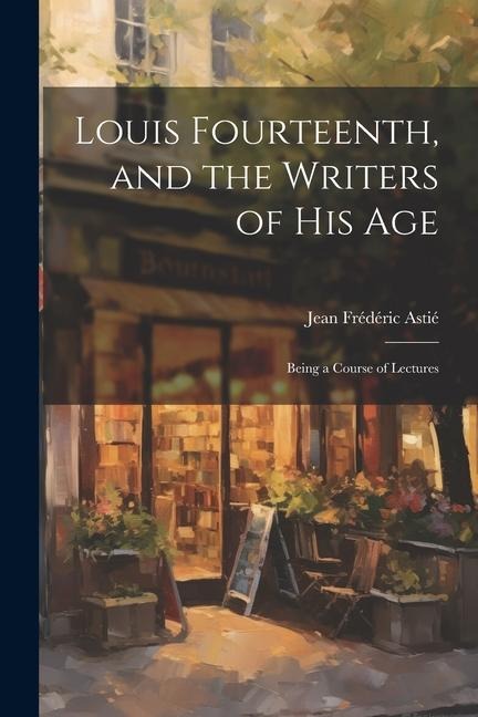 Louis Fourteenth, and the Writers of His Age: Being a Course of Lectures