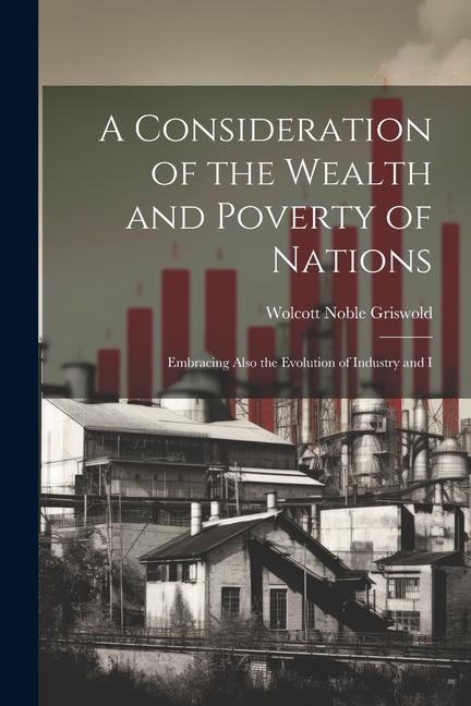 A Consideration of the Wealth and Poverty of Nations: Embracing Also the Evolution of Industry and I