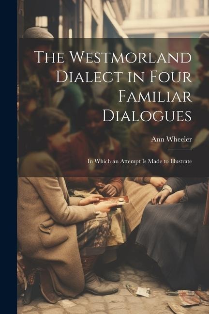 The Westmorland Dialect in Four Familiar Dialogues: In Which an Attempt is Made to Illustrate