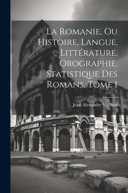 La Romanie, ou Histoire, Langue, Littérature, Orographie, Statistique des Romans, Tome I