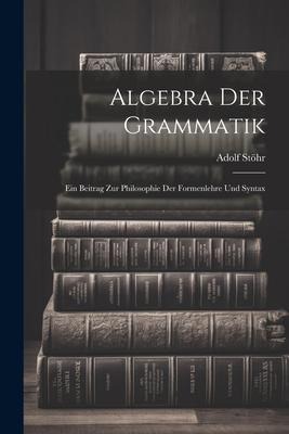 Algebra der Grammatik: Ein Beitrag zur Philosophie der Formenlehre und Syntax