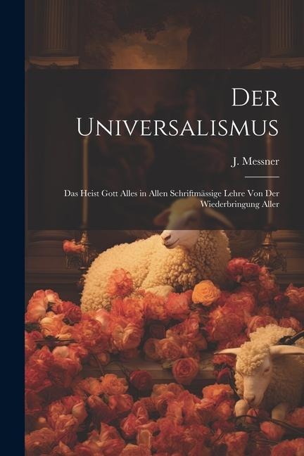 Der Universalismus: Das Heist Gott Alles in Allen Schriftmässige Lehre Von Der Wiederbringung Aller
