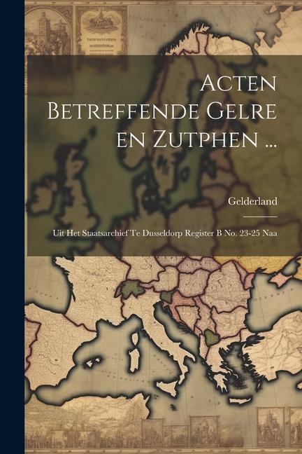 Acten Betreffende Gelre en Zutphen ...: Uit het Staatsarchief te Dusseldorp Register B no. 23-25 Naa