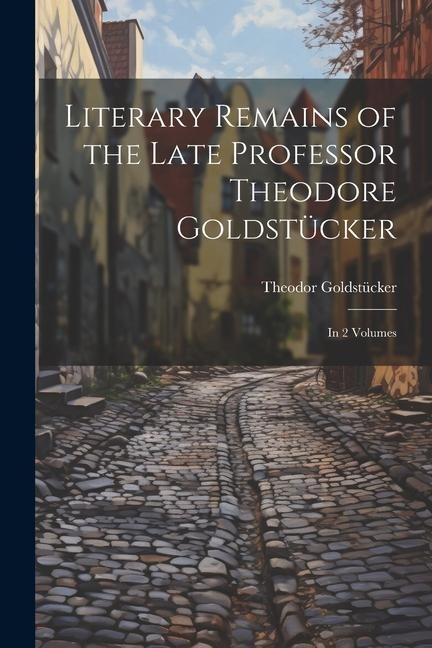 Literary Remains of the Late Professor Theodore Goldstücker: In 2 Volumes
